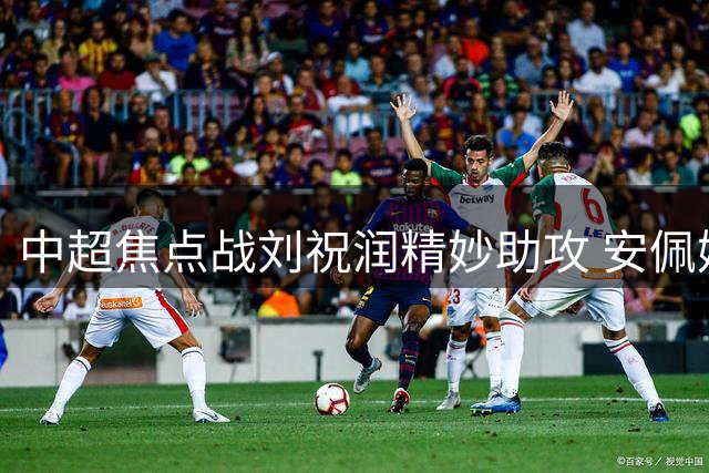 中超焦点战刘祝润精妙助攻 安佩姆单刀建功助海港追平泰山