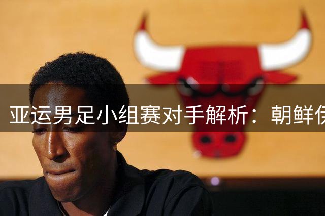 亚运男足小组赛对手解析：朝鲜伊朗阿联酋备战策略大不同