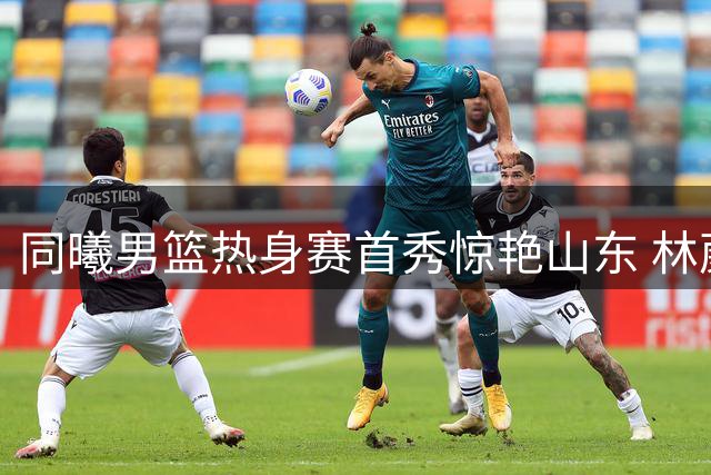 同曦男篮热身赛首秀惊艳山东 林葳领衔年轻军团掀起青春风暴