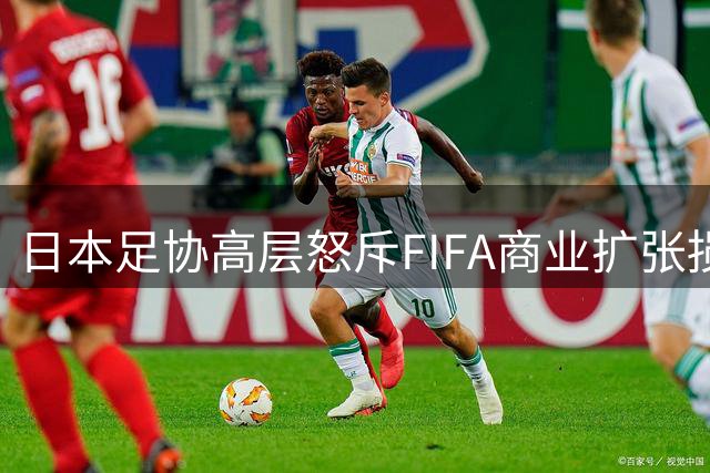 日本足协高层怒斥FIFA商业扩张损害足球本质