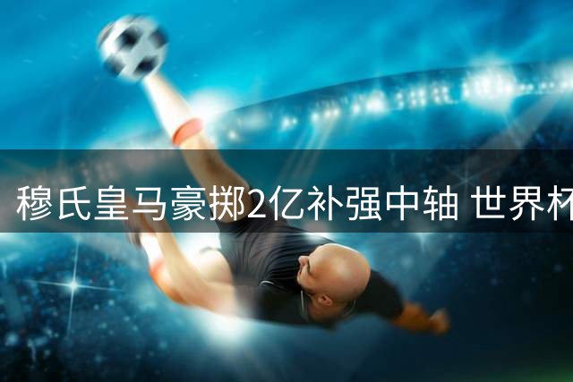 穆氏皇马豪掷2亿补强中轴 世界杯金球先生或压哨加盟