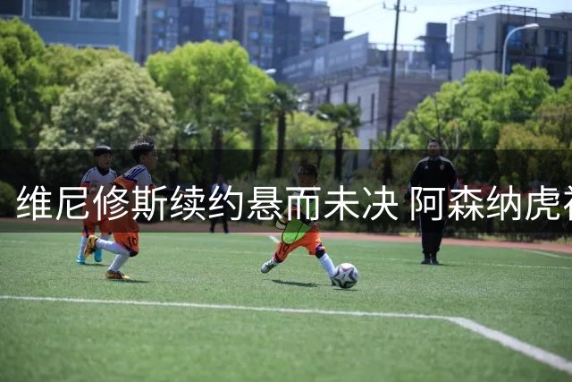 维尼修斯续约悬而未决 阿森纳虎视眈眈酝酿转会风暴