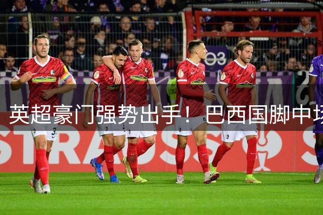 英超豪门强势出手！巴西国脚中场即将空降酋长球场