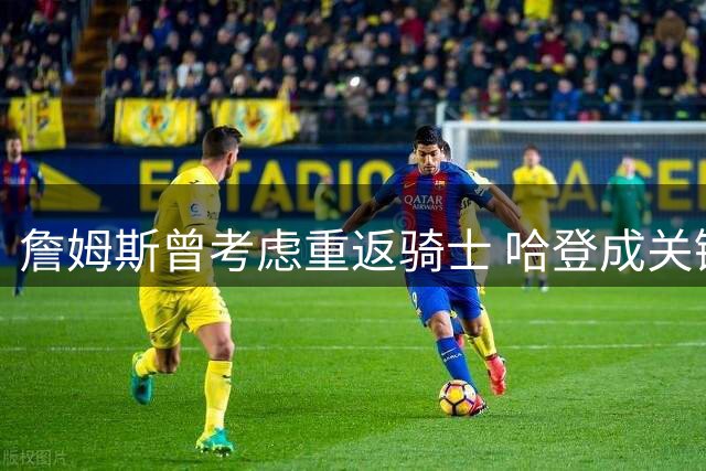 詹姆斯曾考虑重返骑士 哈登成关键阻碍因素