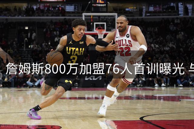 詹姆斯800万加盟76人首训曝光 与马克西组快攻双煞引热议
