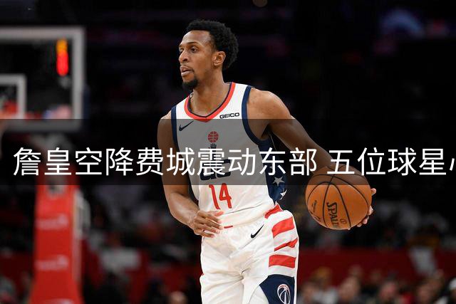 詹皇空降费城震动东部 五位球星心态悄然变化