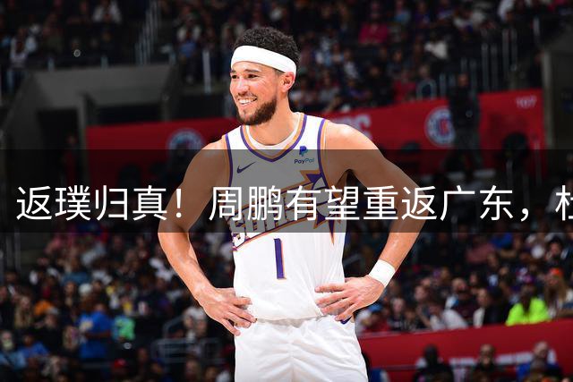 返璞归真！周鹏有望重返广东，杜锋指导“双小”体系正式落幕