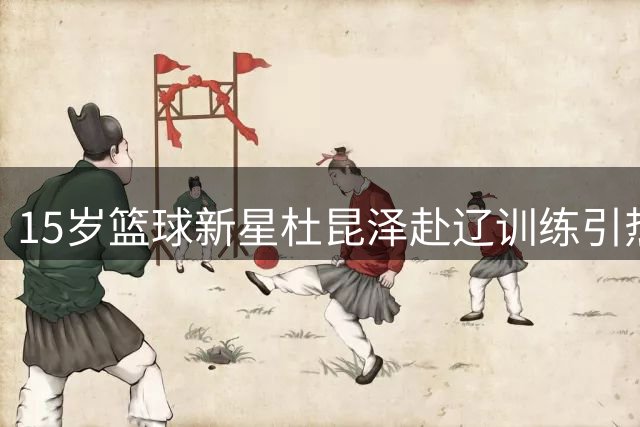 15岁篮球新星杜昆泽赴辽训练引热议 杜锋之子坚持校园篮球道路